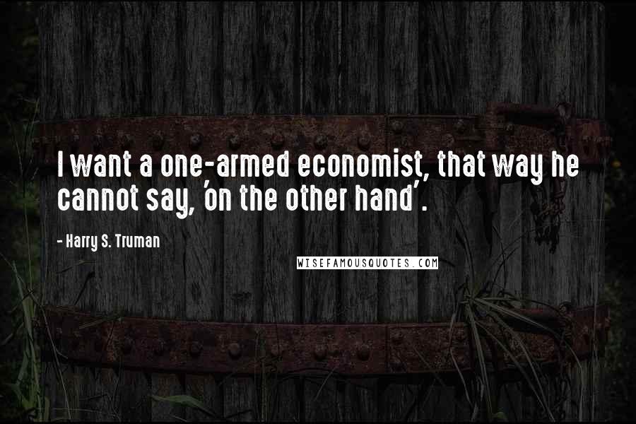 Harry S. Truman Quotes: I want a one-armed economist, that way he cannot say, 'on the other hand'.