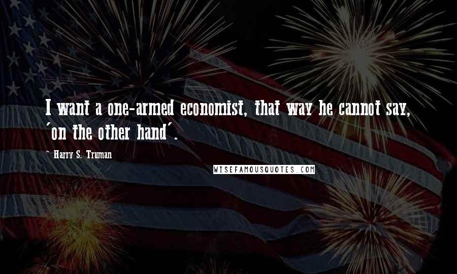 Harry S. Truman Quotes: I want a one-armed economist, that way he cannot say, 'on the other hand'.