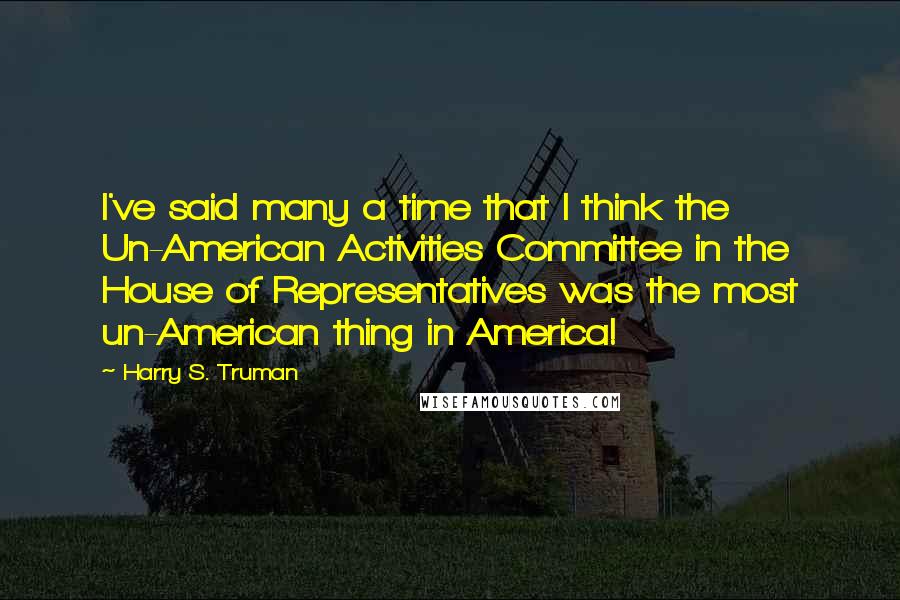 Harry S. Truman Quotes: I've said many a time that I think the Un-American Activities Committee in the House of Representatives was the most un-American thing in America!