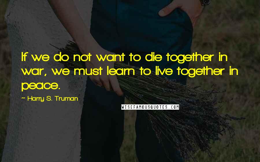 Harry S. Truman Quotes: If we do not want to die together in war, we must learn to live together in peace.