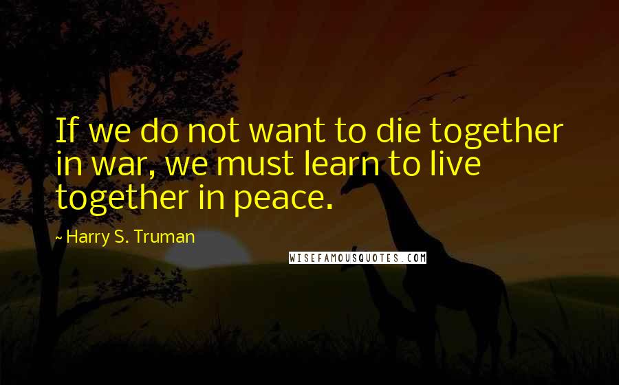 Harry S. Truman Quotes: If we do not want to die together in war, we must learn to live together in peace.