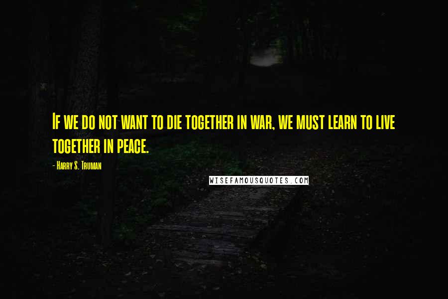 Harry S. Truman Quotes: If we do not want to die together in war, we must learn to live together in peace.