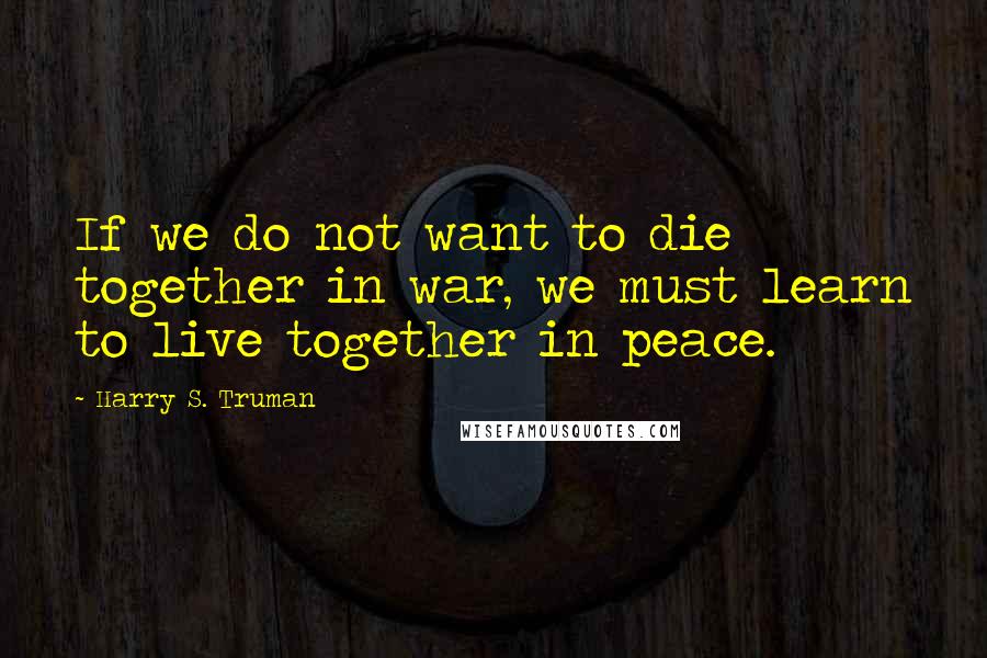 Harry S. Truman Quotes: If we do not want to die together in war, we must learn to live together in peace.