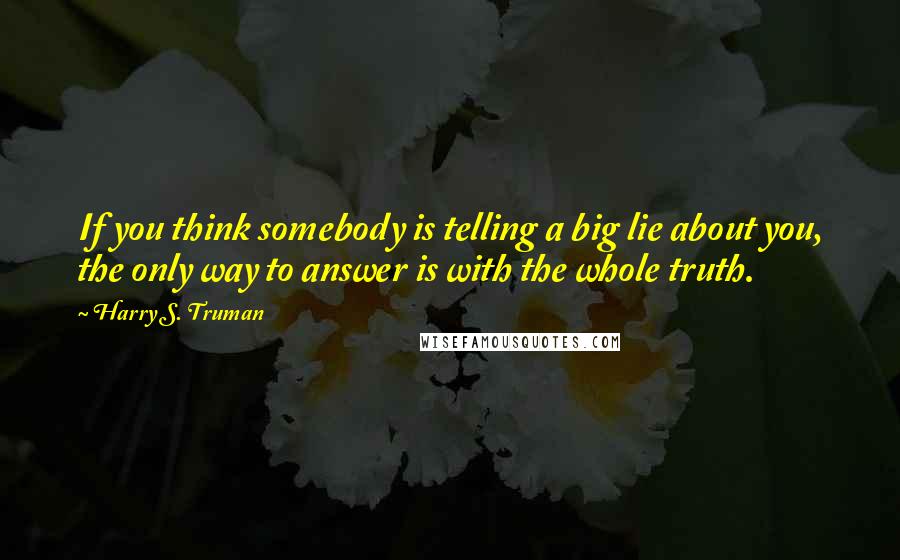 Harry S. Truman Quotes: If you think somebody is telling a big lie about you, the only way to answer is with the whole truth.
