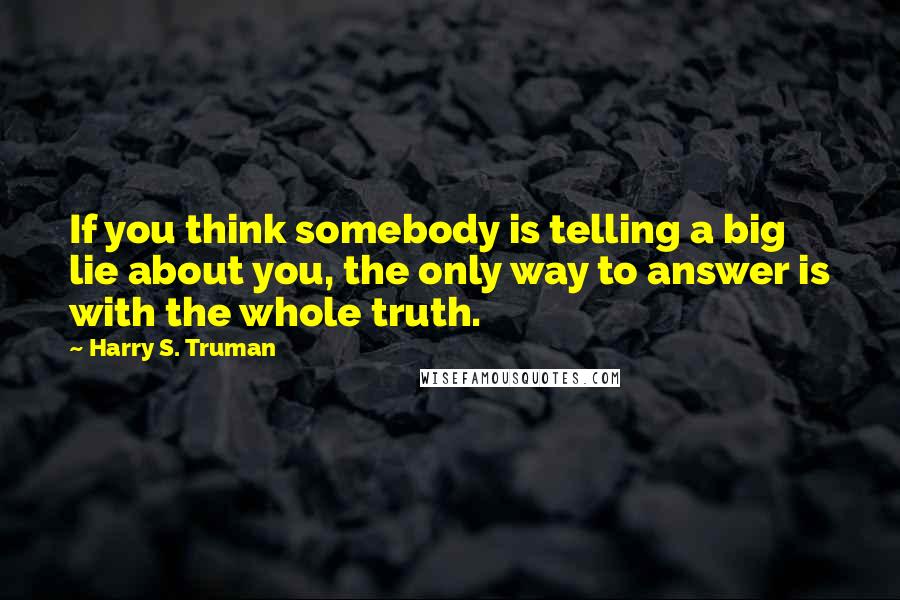 Harry S. Truman Quotes: If you think somebody is telling a big lie about you, the only way to answer is with the whole truth.