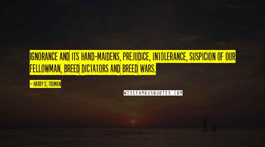 Harry S. Truman Quotes: Ignorance and its hand-maidens, prejudice, intolerance, suspicion of our fellowman, breed dictators and breed wars.