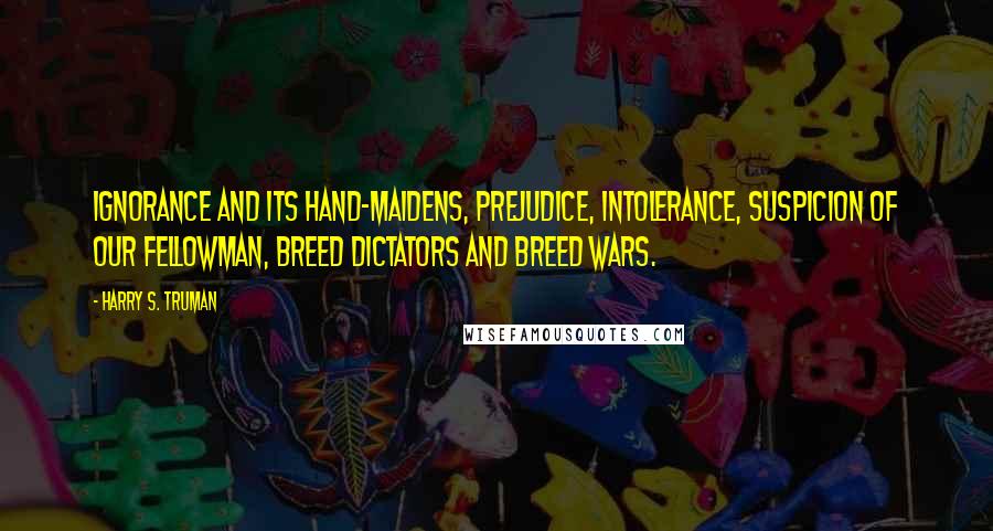 Harry S. Truman Quotes: Ignorance and its hand-maidens, prejudice, intolerance, suspicion of our fellowman, breed dictators and breed wars.