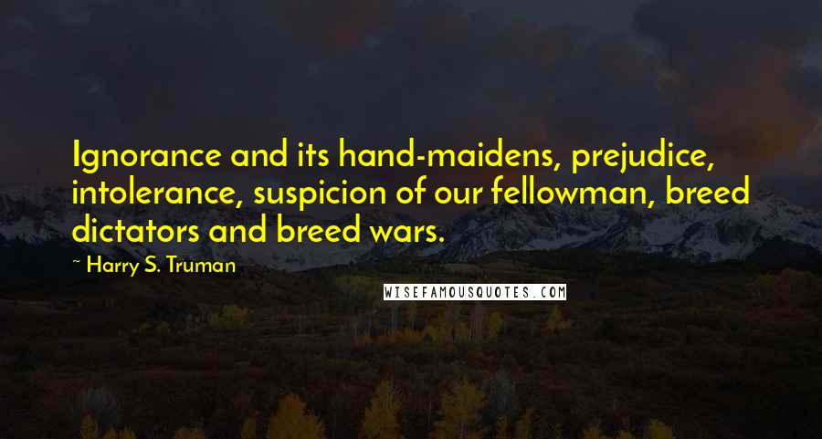 Harry S. Truman Quotes: Ignorance and its hand-maidens, prejudice, intolerance, suspicion of our fellowman, breed dictators and breed wars.