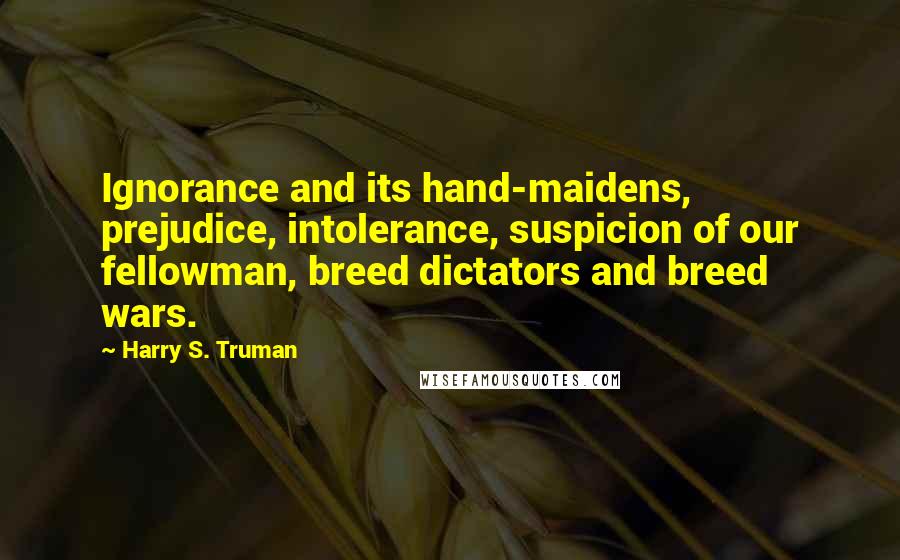Harry S. Truman Quotes: Ignorance and its hand-maidens, prejudice, intolerance, suspicion of our fellowman, breed dictators and breed wars.