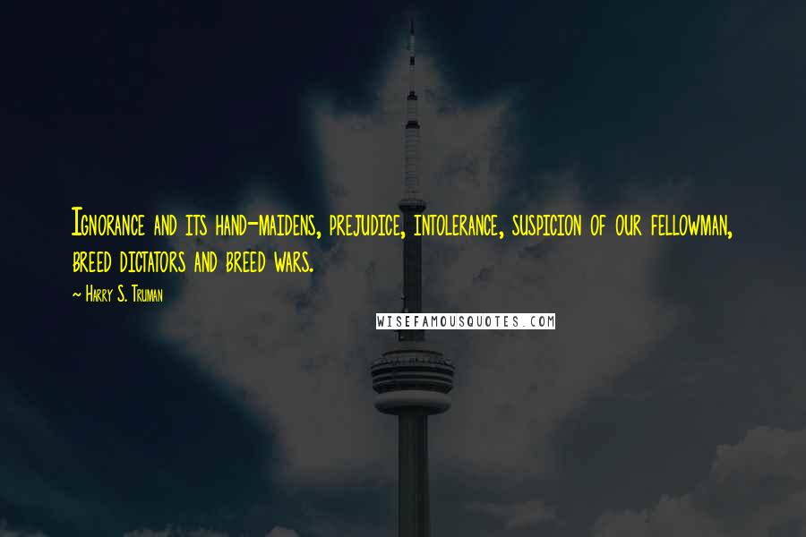 Harry S. Truman Quotes: Ignorance and its hand-maidens, prejudice, intolerance, suspicion of our fellowman, breed dictators and breed wars.