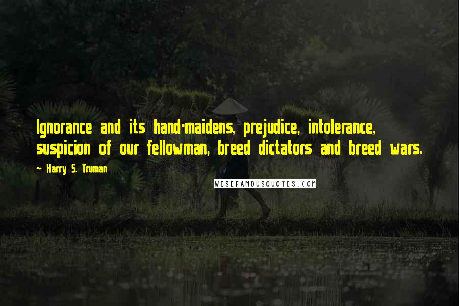 Harry S. Truman Quotes: Ignorance and its hand-maidens, prejudice, intolerance, suspicion of our fellowman, breed dictators and breed wars.