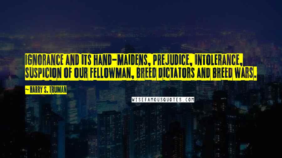 Harry S. Truman Quotes: Ignorance and its hand-maidens, prejudice, intolerance, suspicion of our fellowman, breed dictators and breed wars.