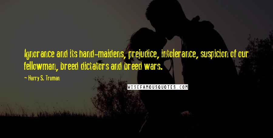 Harry S. Truman Quotes: Ignorance and its hand-maidens, prejudice, intolerance, suspicion of our fellowman, breed dictators and breed wars.