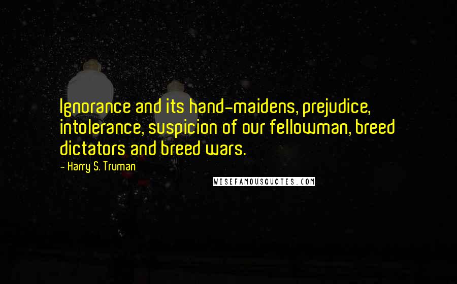 Harry S. Truman Quotes: Ignorance and its hand-maidens, prejudice, intolerance, suspicion of our fellowman, breed dictators and breed wars.