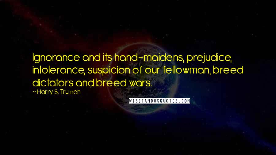 Harry S. Truman Quotes: Ignorance and its hand-maidens, prejudice, intolerance, suspicion of our fellowman, breed dictators and breed wars.