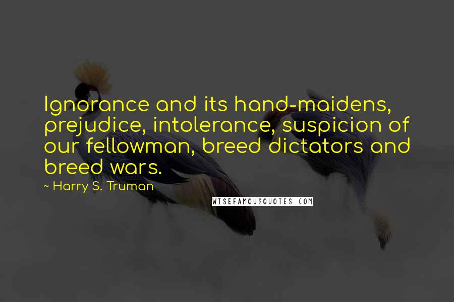 Harry S. Truman Quotes: Ignorance and its hand-maidens, prejudice, intolerance, suspicion of our fellowman, breed dictators and breed wars.