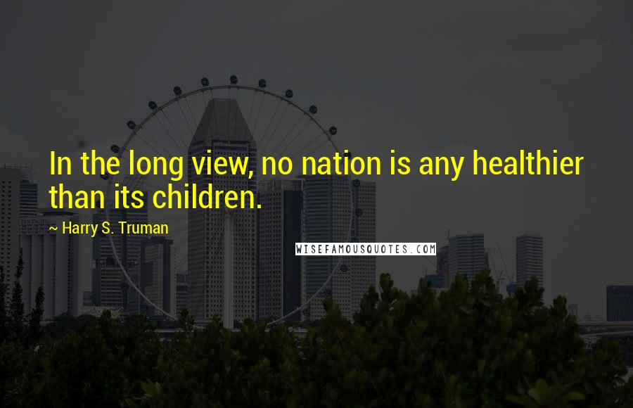 Harry S. Truman Quotes: In the long view, no nation is any healthier than its children.