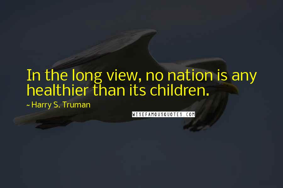 Harry S. Truman Quotes: In the long view, no nation is any healthier than its children.