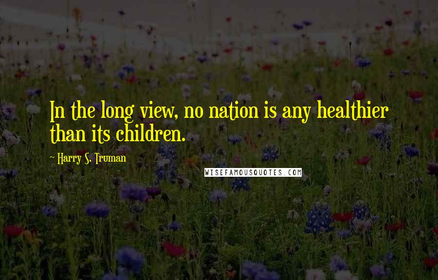 Harry S. Truman Quotes: In the long view, no nation is any healthier than its children.