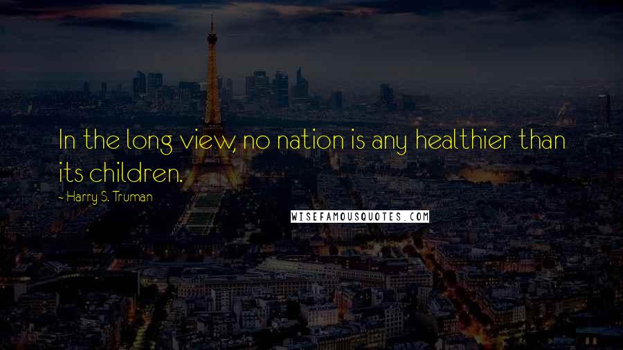 Harry S. Truman Quotes: In the long view, no nation is any healthier than its children.