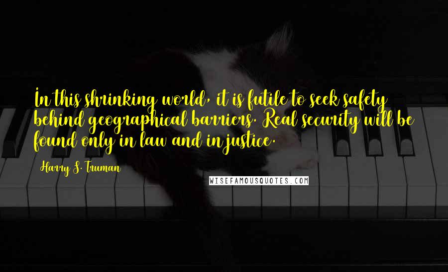 Harry S. Truman Quotes: In this shrinking world, it is futile to seek safety behind geographical barriers. Real security will be found only in law and in justice.