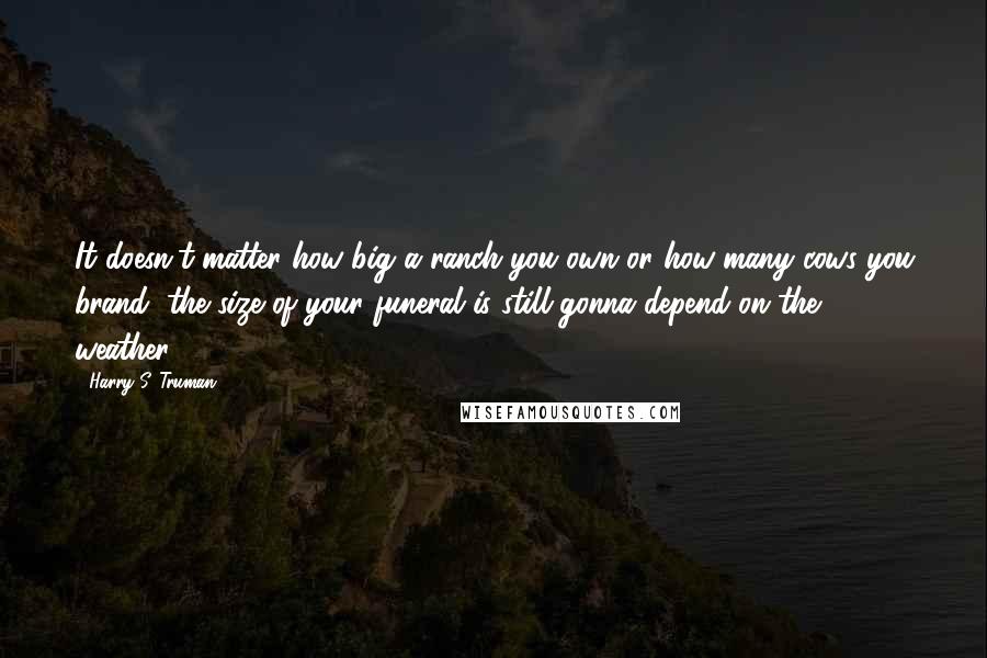 Harry S. Truman Quotes: It doesn't matter how big a ranch you own or how many cows you brand, the size of your funeral is still gonna depend on the weather.