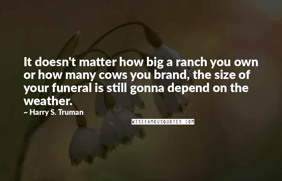 Harry S. Truman Quotes: It doesn't matter how big a ranch you own or how many cows you brand, the size of your funeral is still gonna depend on the weather.