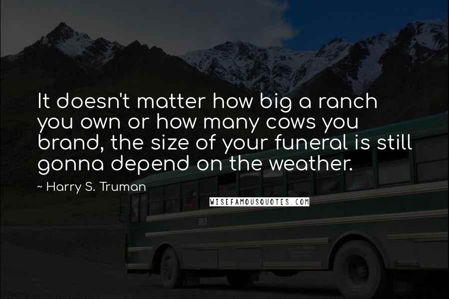 Harry S. Truman Quotes: It doesn't matter how big a ranch you own or how many cows you brand, the size of your funeral is still gonna depend on the weather.