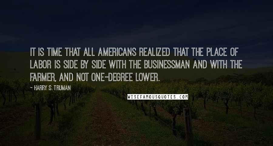 Harry S. Truman Quotes: It is time that all Americans realized that the place of labor is side by side with the businessman and with the farmer, and not one-degree lower.