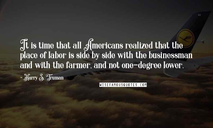 Harry S. Truman Quotes: It is time that all Americans realized that the place of labor is side by side with the businessman and with the farmer, and not one-degree lower.