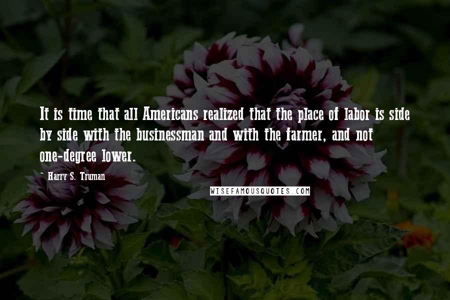 Harry S. Truman Quotes: It is time that all Americans realized that the place of labor is side by side with the businessman and with the farmer, and not one-degree lower.