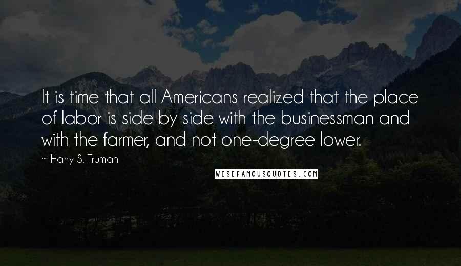 Harry S. Truman Quotes: It is time that all Americans realized that the place of labor is side by side with the businessman and with the farmer, and not one-degree lower.