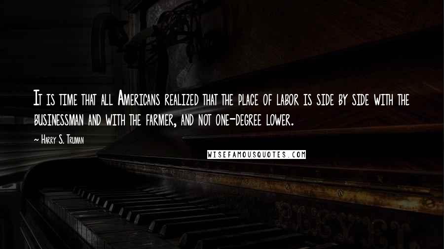 Harry S. Truman Quotes: It is time that all Americans realized that the place of labor is side by side with the businessman and with the farmer, and not one-degree lower.