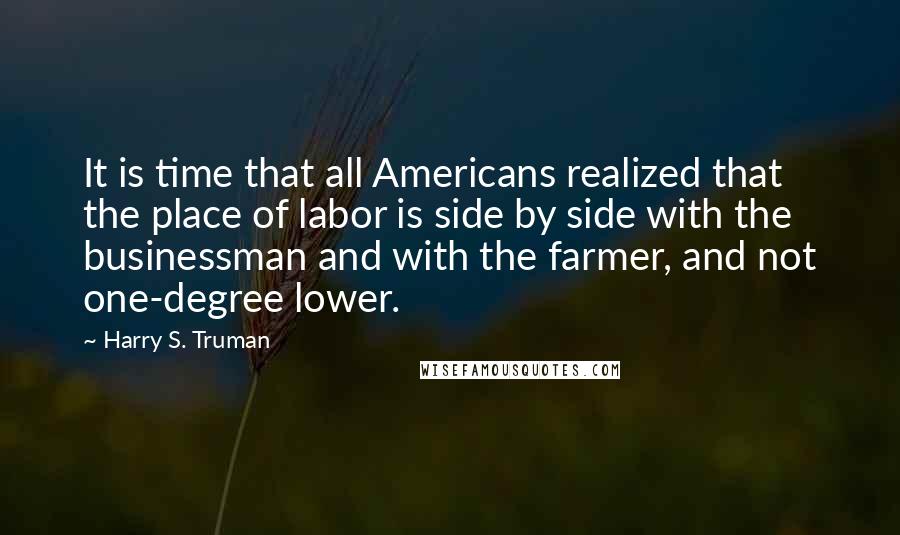 Harry S. Truman Quotes: It is time that all Americans realized that the place of labor is side by side with the businessman and with the farmer, and not one-degree lower.