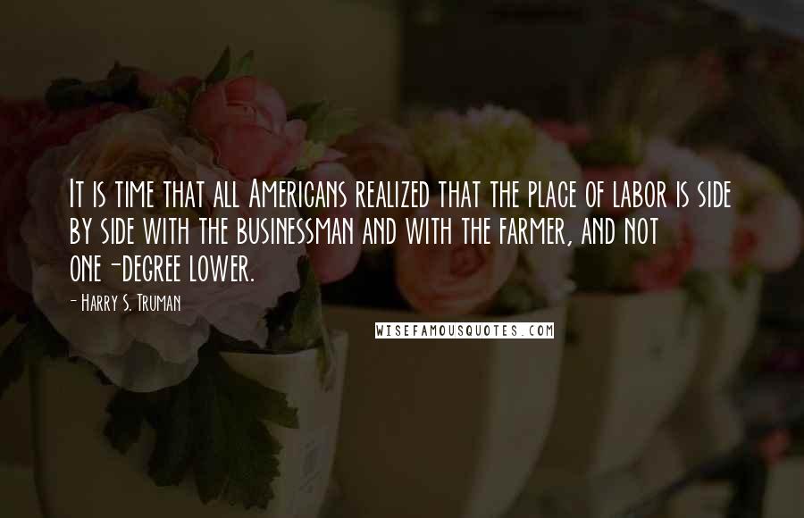 Harry S. Truman Quotes: It is time that all Americans realized that the place of labor is side by side with the businessman and with the farmer, and not one-degree lower.