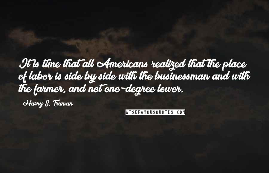 Harry S. Truman Quotes: It is time that all Americans realized that the place of labor is side by side with the businessman and with the farmer, and not one-degree lower.