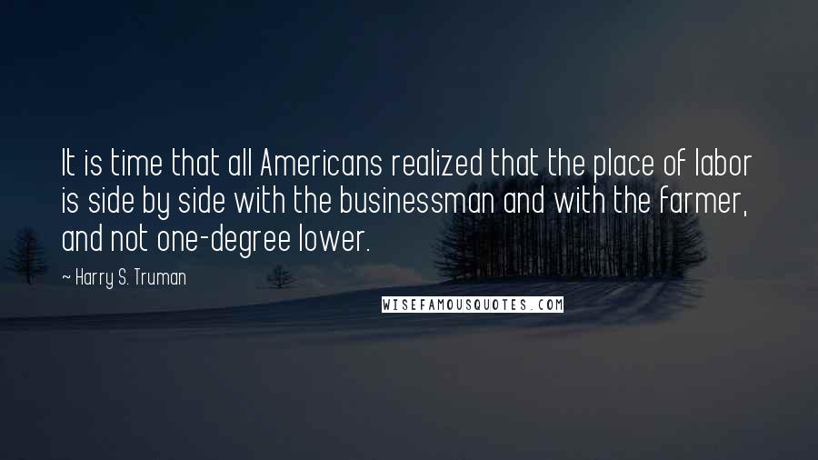 Harry S. Truman Quotes: It is time that all Americans realized that the place of labor is side by side with the businessman and with the farmer, and not one-degree lower.