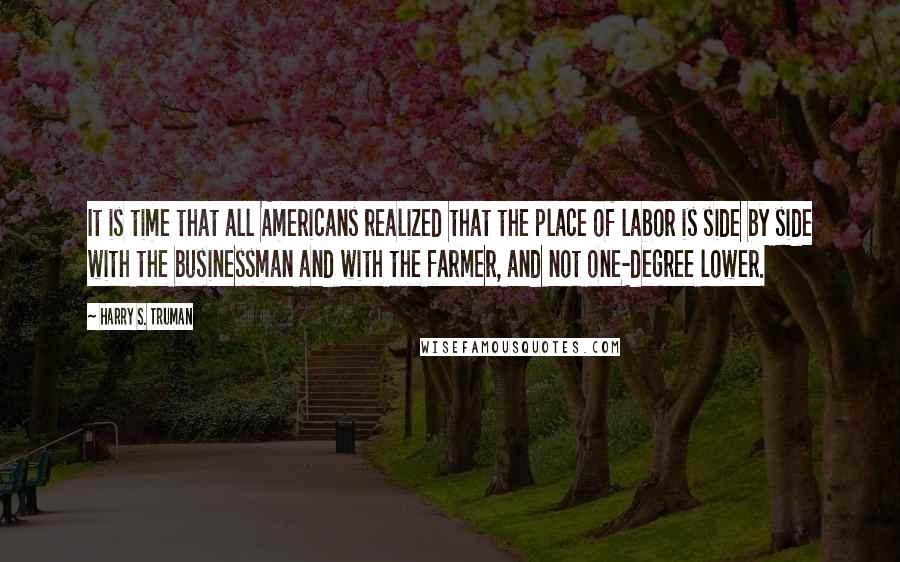 Harry S. Truman Quotes: It is time that all Americans realized that the place of labor is side by side with the businessman and with the farmer, and not one-degree lower.