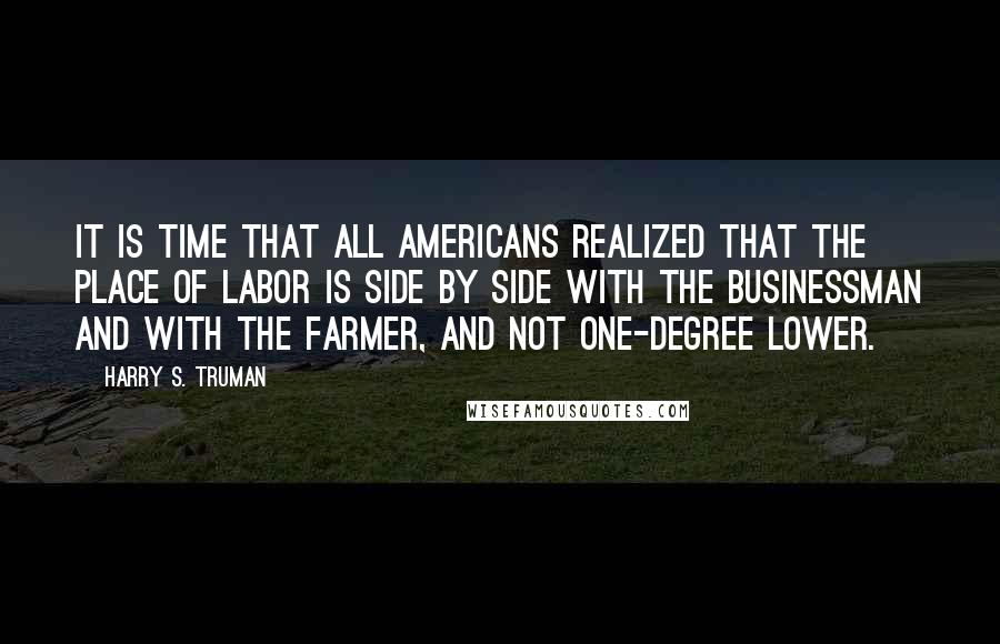 Harry S. Truman Quotes: It is time that all Americans realized that the place of labor is side by side with the businessman and with the farmer, and not one-degree lower.