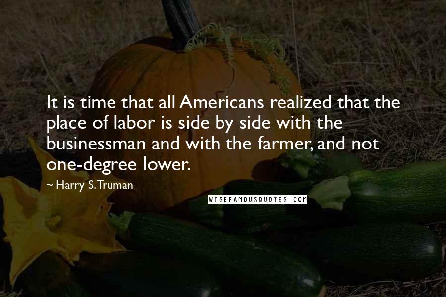 Harry S. Truman Quotes: It is time that all Americans realized that the place of labor is side by side with the businessman and with the farmer, and not one-degree lower.