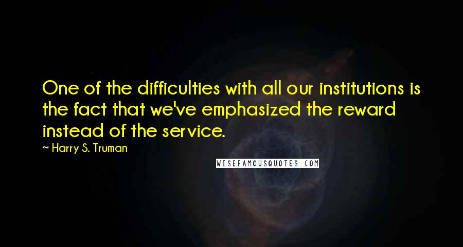 Harry S. Truman Quotes: One of the difficulties with all our institutions is the fact that we've emphasized the reward instead of the service.