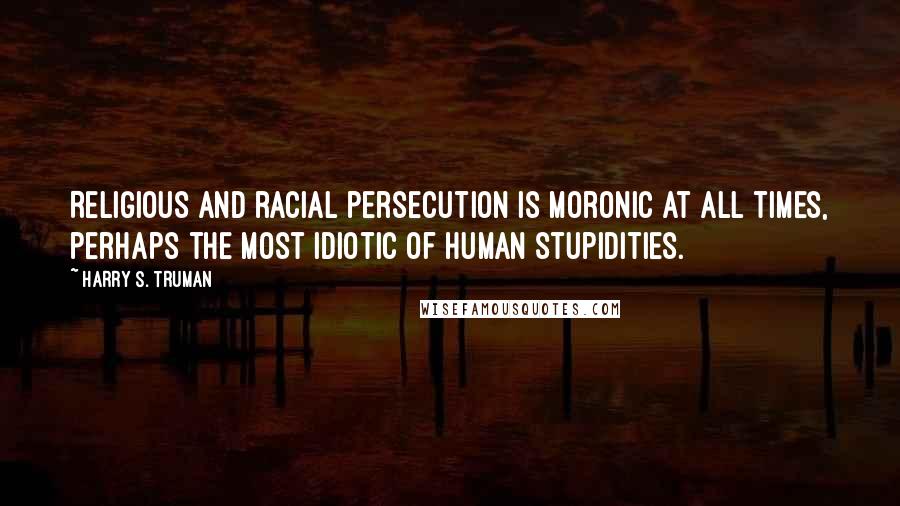 Harry S. Truman Quotes: Religious and racial persecution is moronic at all times, perhaps the most idiotic of human stupidities.