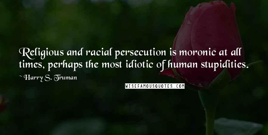 Harry S. Truman Quotes: Religious and racial persecution is moronic at all times, perhaps the most idiotic of human stupidities.
