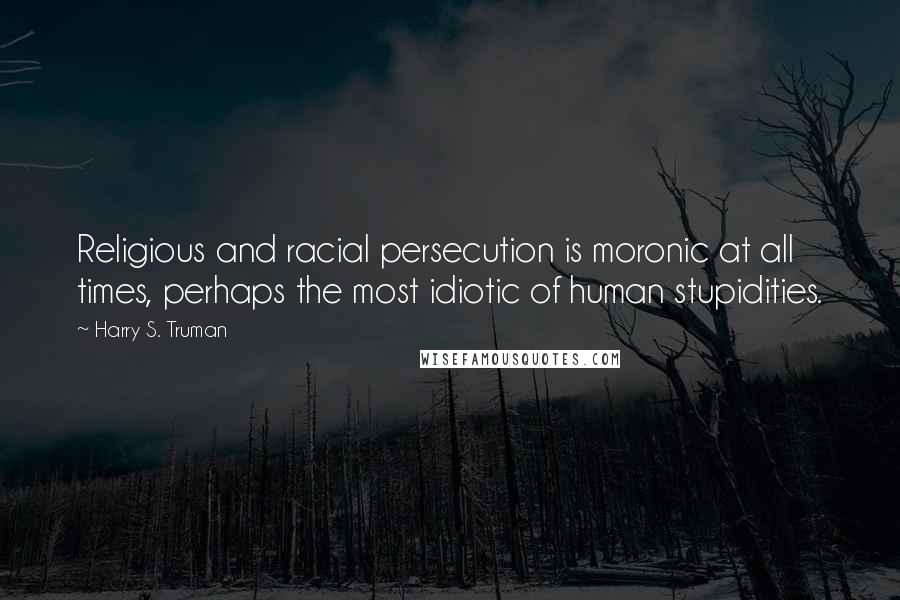 Harry S. Truman Quotes: Religious and racial persecution is moronic at all times, perhaps the most idiotic of human stupidities.