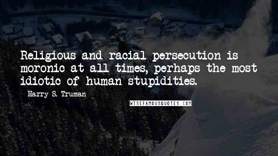 Harry S. Truman Quotes: Religious and racial persecution is moronic at all times, perhaps the most idiotic of human stupidities.