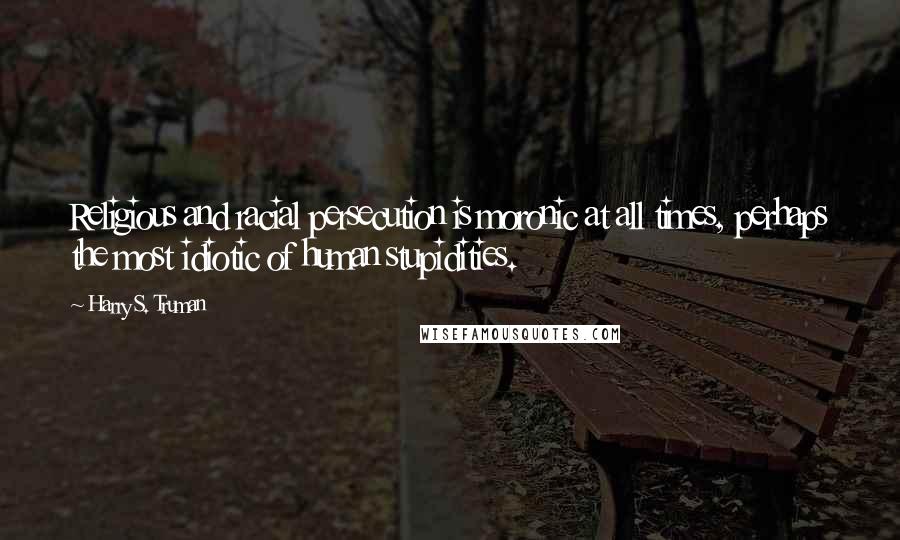 Harry S. Truman Quotes: Religious and racial persecution is moronic at all times, perhaps the most idiotic of human stupidities.