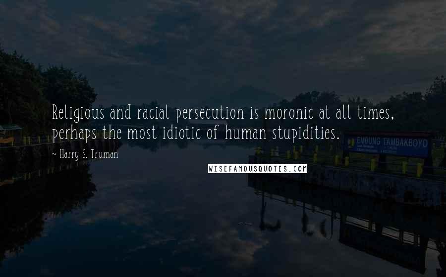 Harry S. Truman Quotes: Religious and racial persecution is moronic at all times, perhaps the most idiotic of human stupidities.