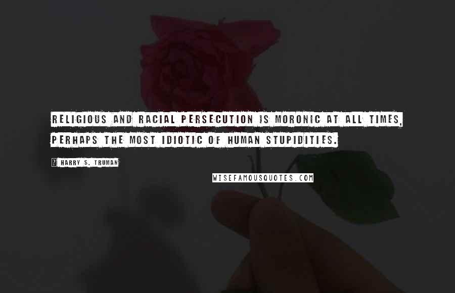 Harry S. Truman Quotes: Religious and racial persecution is moronic at all times, perhaps the most idiotic of human stupidities.