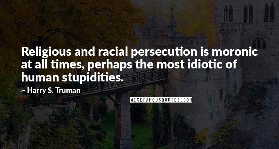 Harry S. Truman Quotes: Religious and racial persecution is moronic at all times, perhaps the most idiotic of human stupidities.