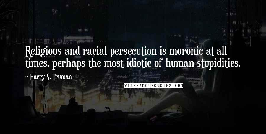 Harry S. Truman Quotes: Religious and racial persecution is moronic at all times, perhaps the most idiotic of human stupidities.